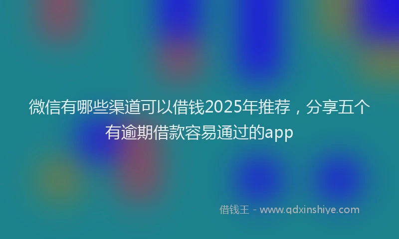微信有哪些渠道可以借钱2025年推荐，分享五个有逾期借款容易通过的app