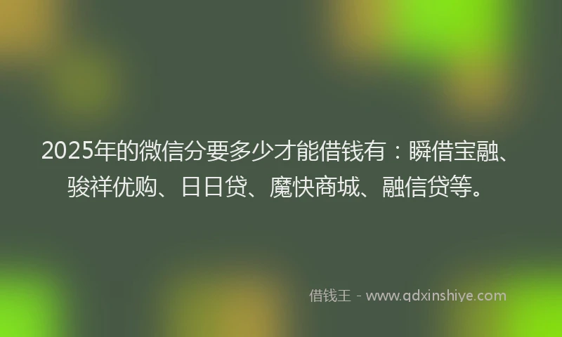 2025年的微信分要多少才能借钱有：瞬借宝融、骏祥优购、日日贷、魔快商城、融信贷等。