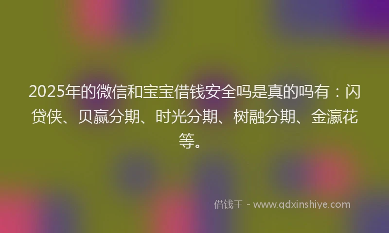 2025年的微信和宝宝借钱安全吗是真的吗有：闪贷侠、贝赢分期、时光分期、树融分期、金瀛花等。