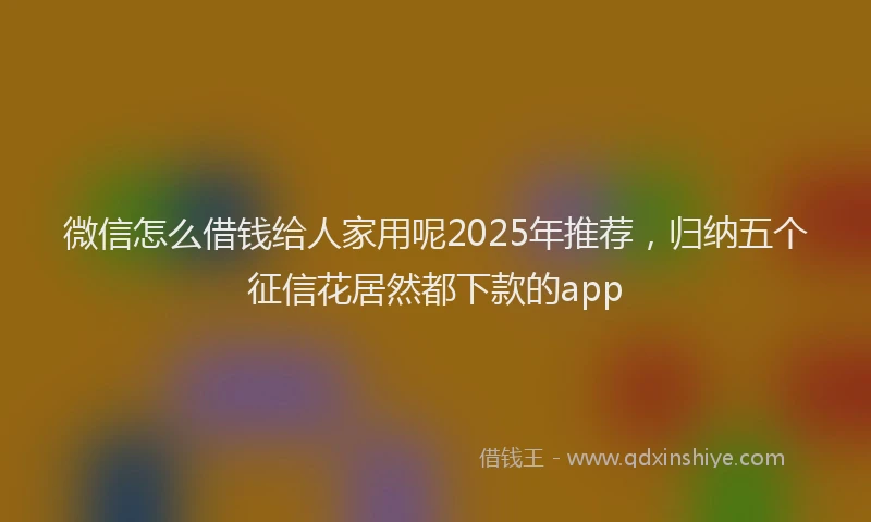 微信怎么借钱给人家用呢2025年推荐，归纳五个征信花居然都下款的app