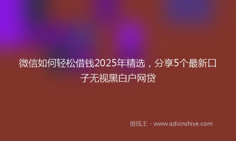 微信如何轻松借钱2025年精选，分享5个最新口子无视黑白户网贷