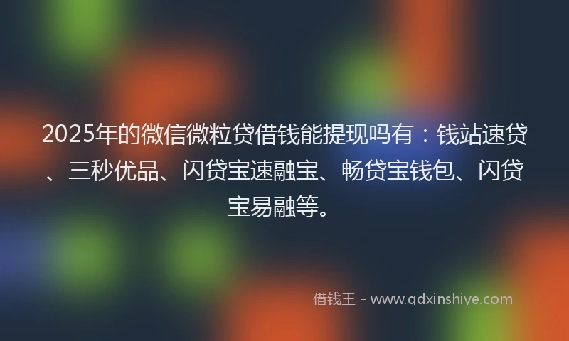 2025年的微信微粒贷借钱能提现吗有：钱站速贷、三秒优品、闪贷宝速融宝、畅贷宝钱包、闪贷宝易融等。