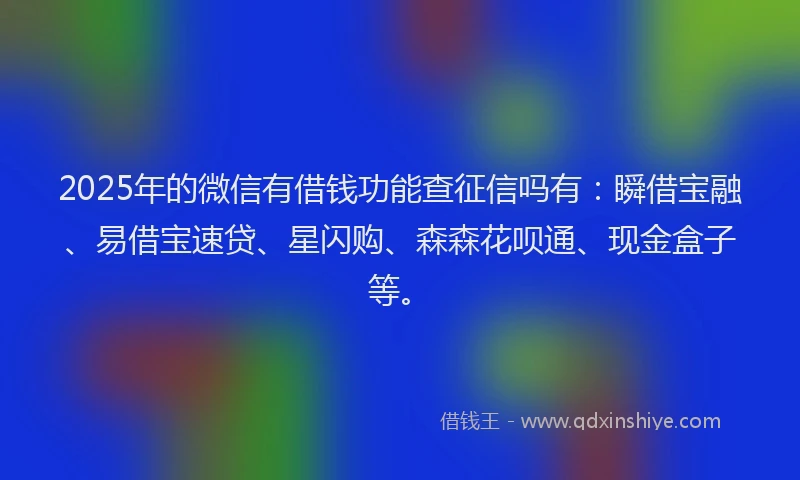 2025年的微信有借钱功能查征信吗有：瞬借宝融、易借宝速贷、星闪购、森森花呗通、现金盒子等。
