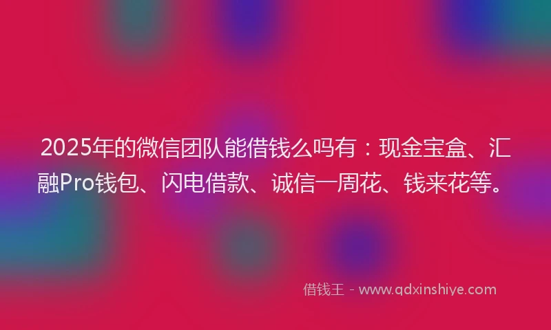 2025年的微信团队能借钱么吗有：现金宝盒、汇融Pro钱包、闪电借款、诚信一周花、钱来花等。