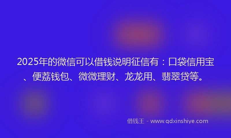 2025年的微信可以借钱说明征信有：口袋信用宝、便荔钱包、微微理财、龙龙用、翡翠贷等。
