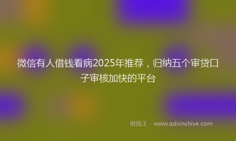 微信有人借钱看病2025年推荐，归纳五个审贷口子审核加快的平台
