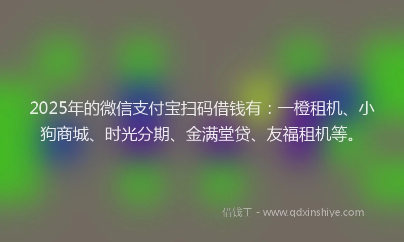 2025年的微信支付宝扫码借钱有：一橙租机、小狗商城、时光分期、金满堂贷、友福租机等。