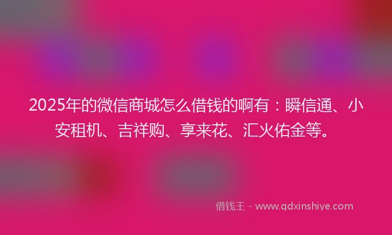 2025年的微信商城怎么借钱的啊有：瞬信通、小安租机、吉祥购、享来花、汇火佑金等。