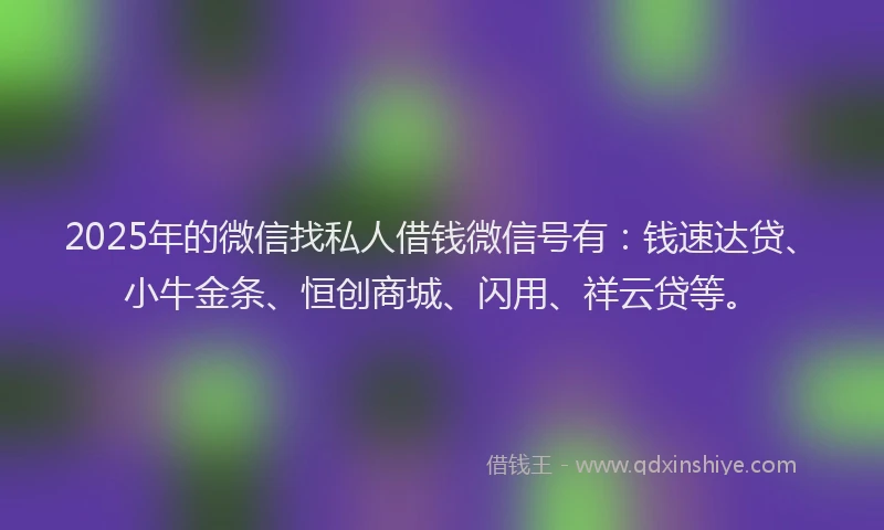 2025年的微信找私人借钱微信号有：钱速达贷、小牛金条、恒创商城、闪用、祥云贷等。