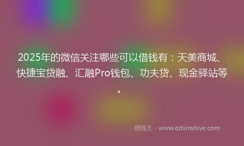 2025年的微信关注哪些可以借钱有：天美商城、快捷宝贷融、汇融Pro钱包、功夫贷、现金驿站等。