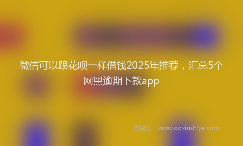 微信可以跟花呗一样借钱2025年推荐，汇总5个网黑逾期下款app