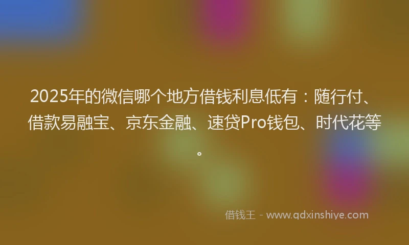 2025年的微信哪个地方借钱利息低有：随行付、借款易融宝、京东金融、速贷Pro钱包、时代花等。