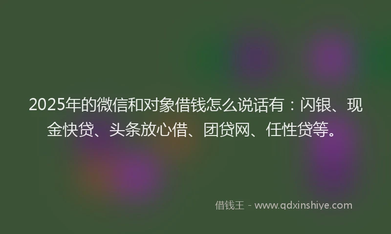 2025年的微信和对象借钱怎么说话有：闪银、现金快贷、头条放心借、团贷网、任性贷等。