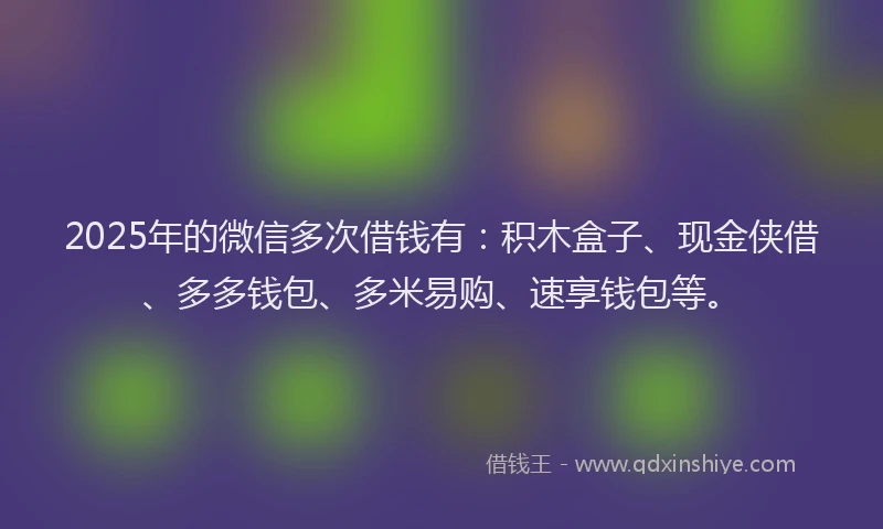 2025年的微信多次借钱有：积木盒子、现金侠借、多多钱包、多米易购、速享钱包等。