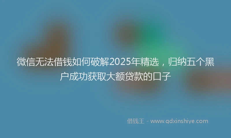 微信无法借钱如何破解2025年精选，归纳五个黑户成功获取大额贷款的口子
