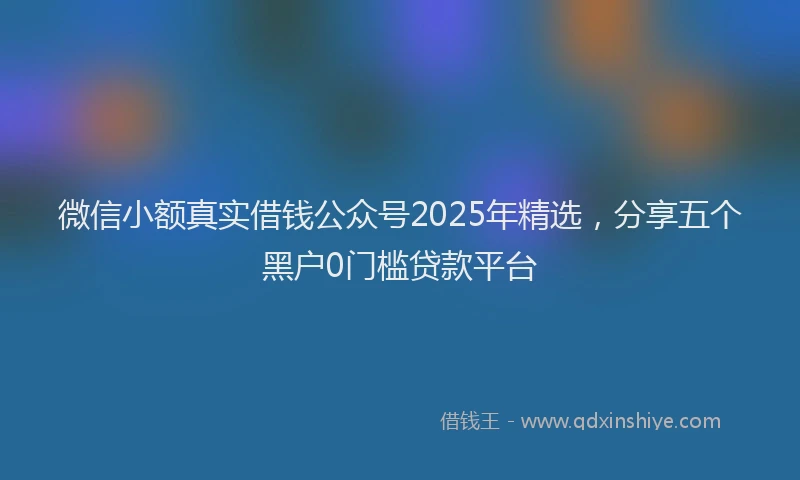 微信小额真实借钱公众号2025年精选，分享五个黑户0门槛贷款平台