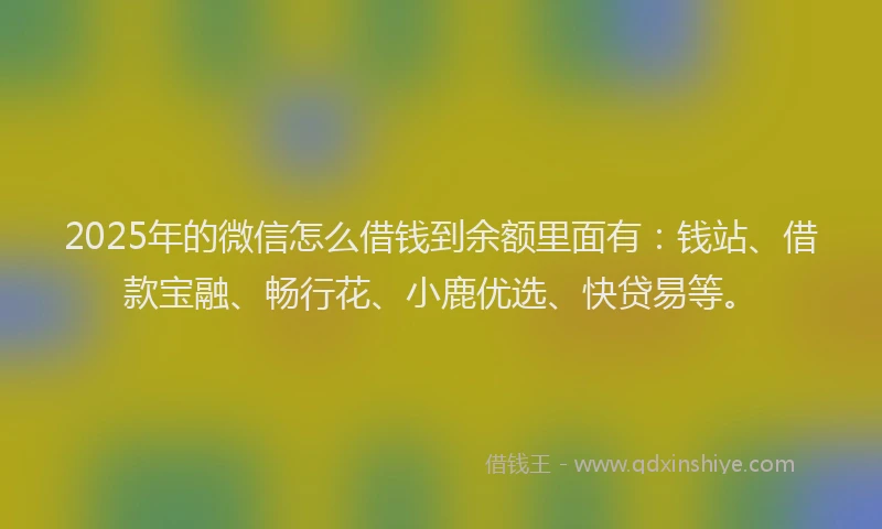 2025年的微信怎么借钱到余额里面有：钱站、借款宝融、畅行花、小鹿优选、快贷易等。