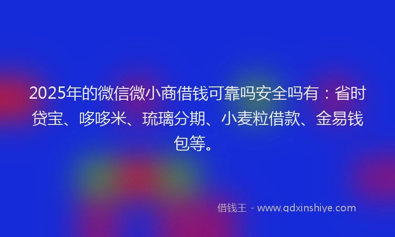 2025年的微信微小商借钱可靠吗安全吗有：省时贷宝、哆哆米、琉璃分期、小麦粒借款、金易钱包等。