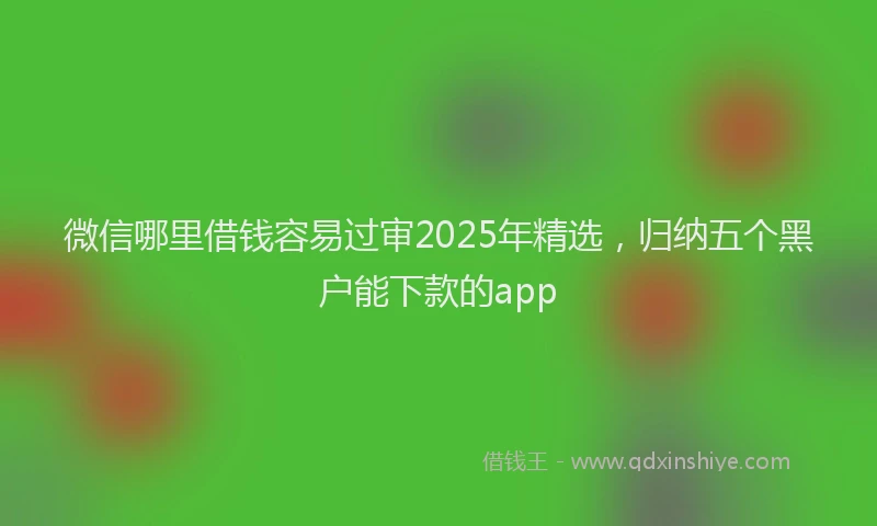 微信哪里借钱容易过审2025年精选，归纳五个黑户能下款的app