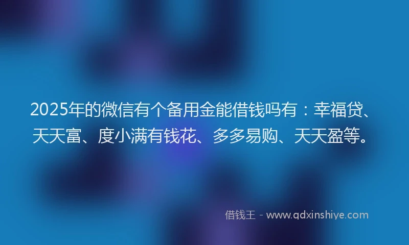 2025年的微信有个备用金能借钱吗有：幸福贷、天天富、度小满有钱花、多多易购、天天盈等。