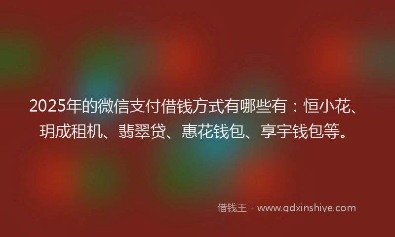 2025年的微信支付借钱方式有哪些有：恒小花、玥成租机、翡翠贷、惠花钱包、享宇钱包等。