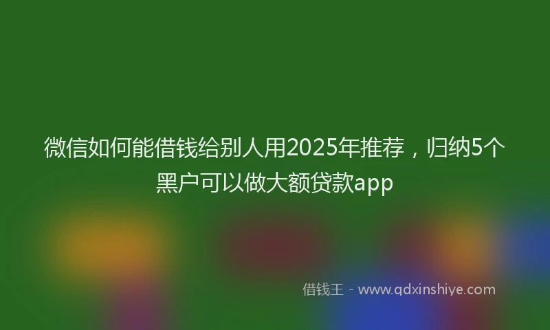 微信如何能借钱给别人用2025年推荐，归纳5个黑户可以做大额贷款app