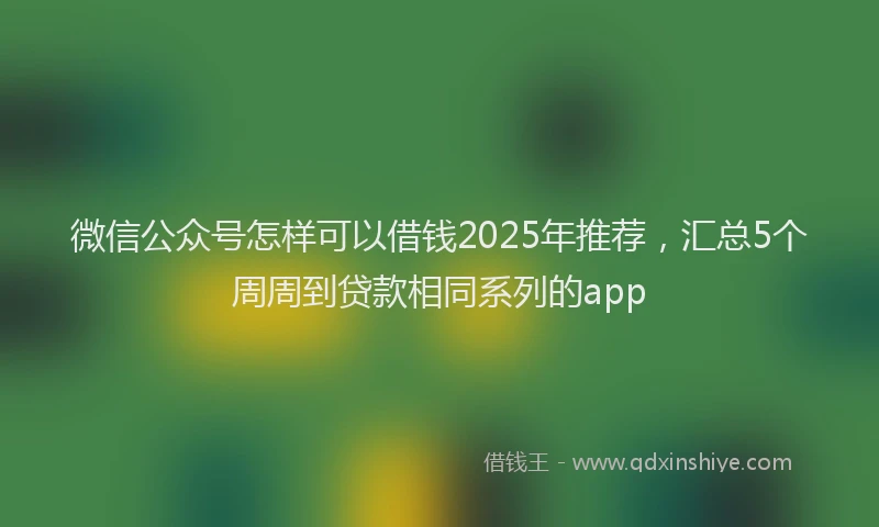 微信公众号怎样可以借钱2025年推荐，汇总5个周周到贷款相同系列的app