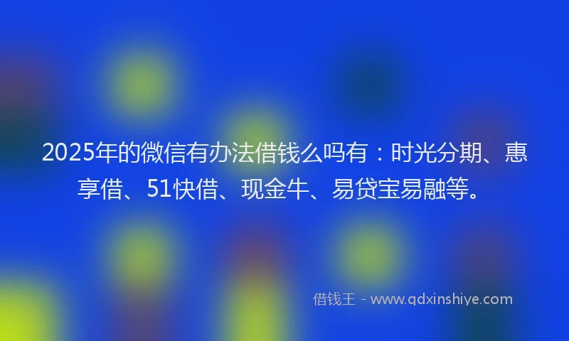 2025年的微信有办法借钱么吗有：时光分期、惠享借、51快借、现金牛、易贷宝易融等。