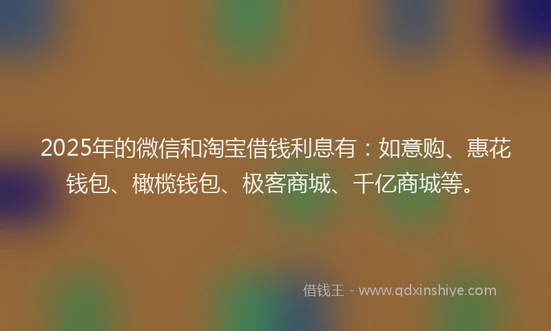 2025年的微信和淘宝借钱利息有：如意购、惠花钱包、橄榄钱包、极客商城、千亿商城等。