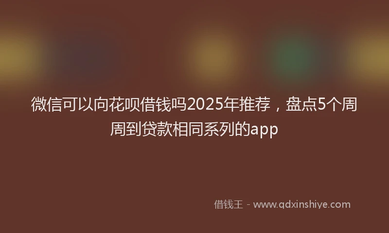 微信可以向花呗借钱吗2025年推荐，盘点5个周周到贷款相同系列的app