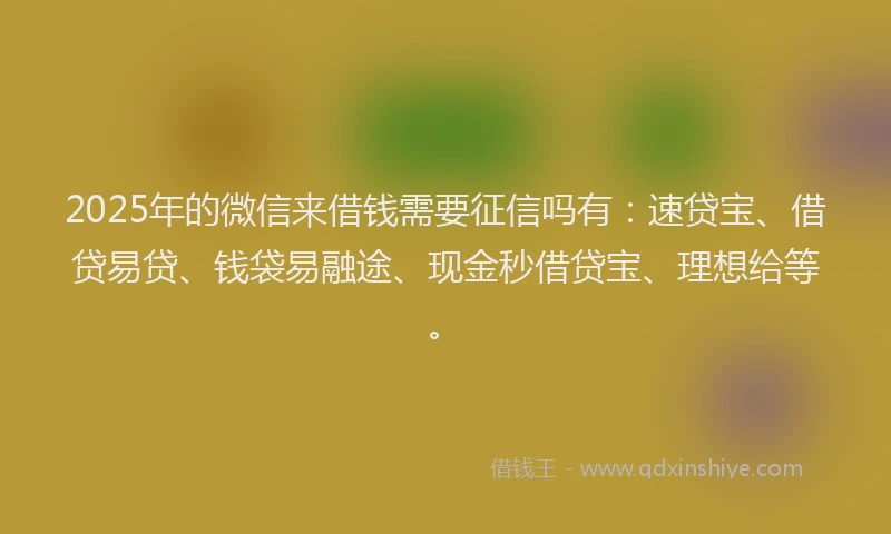 2025年的微信来借钱需要征信吗有：速贷宝、借贷易贷、钱袋易融途、现金秒借贷宝、理想给等。
