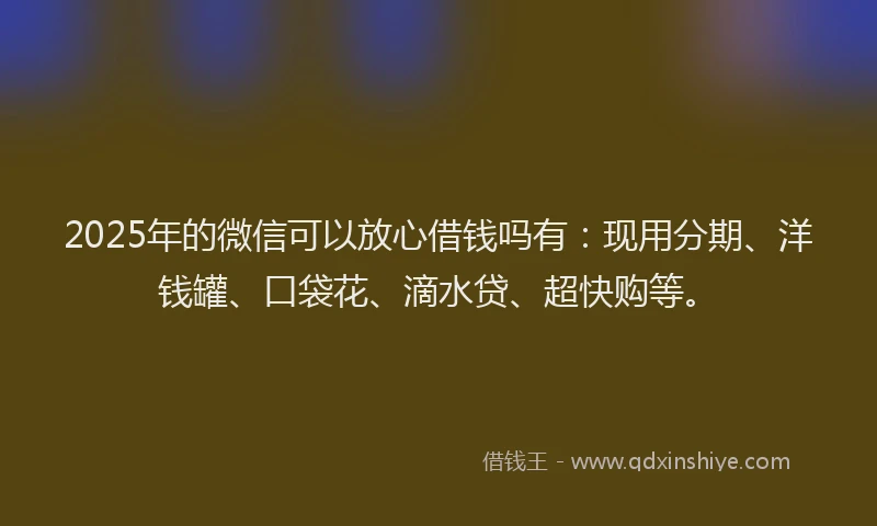 2025年的微信可以放心借钱吗有：现用分期、洋钱罐、口袋花、滴水贷、超快购等。