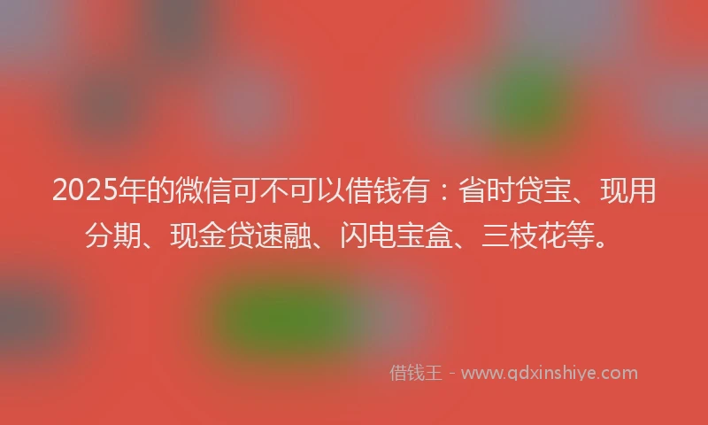 2025年的微信可不可以借钱有：省时贷宝、现用分期、现金贷速融、闪电宝盒、三枝花等。