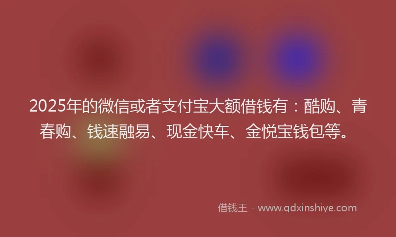 2025年的微信或者支付宝大额借钱有：酷购、青春购、钱速融易、现金快车、金悦宝钱包等。