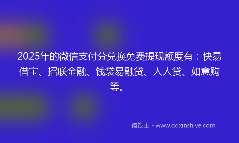 2025年的微信支付分兑换免费提现额度有：快易借宝、招联金融、钱袋易融贷、人人贷、如意购等。