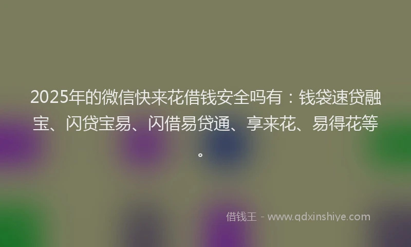 2025年的微信快来花借钱安全吗有：钱袋速贷融宝、闪贷宝易、闪借易贷通、享来花、易得花等。