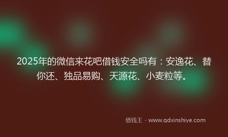 2025年的微信来花吧借钱安全吗有：安逸花、替你还、独品易购、天源花、小麦粒等。
