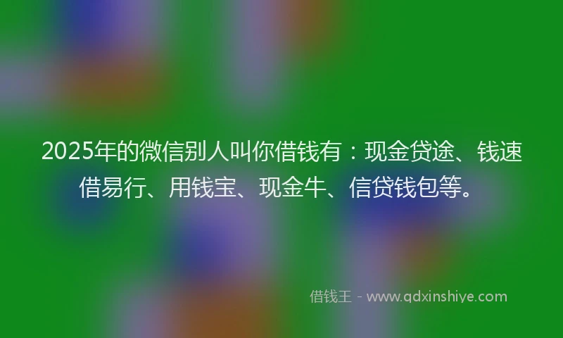 2025年的微信别人叫你借钱有：现金贷途、钱速借易行、用钱宝、现金牛、信贷钱包等。