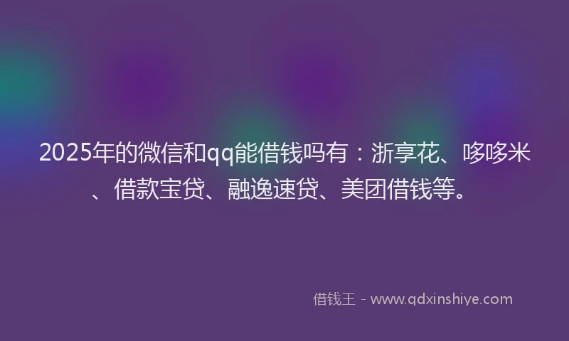 2025年的微信和qq能借钱吗有：浙享花、哆哆米、借款宝贷、融逸速贷、美团借钱等。