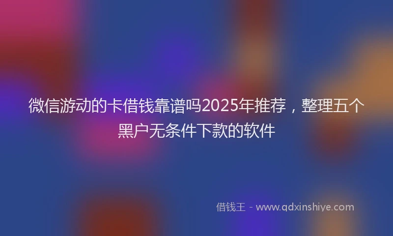 微信游动的卡借钱靠谱吗2025年推荐，整理五个黑户无条件下款的软件
