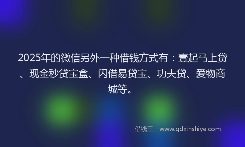 2025年的微信另外一种借钱方式有：壹起马上贷、现金秒贷宝盒、闪借易贷宝、功夫贷、爱物商城等。
