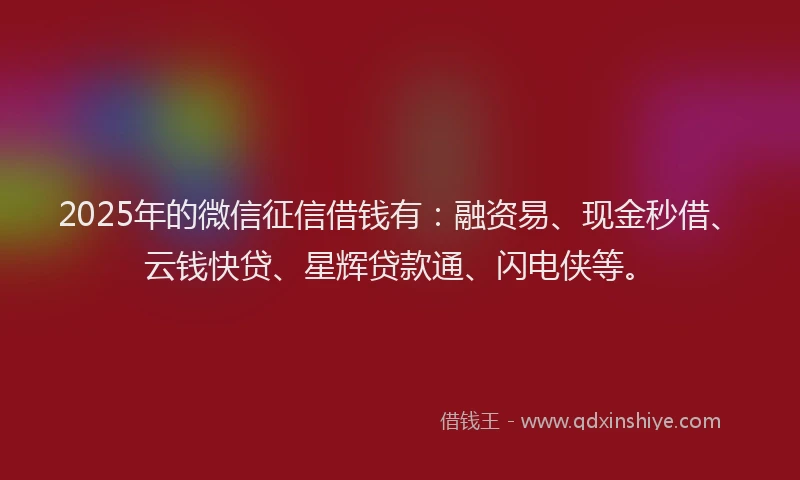 2025年的微信征信借钱有：融资易、现金秒借、云钱快贷、星辉贷款通、闪电侠等。