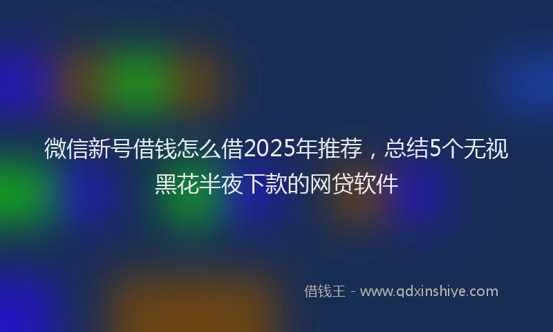 微信新号借钱怎么借2025年推荐，总结5个无视黑花半夜下款的网贷软件