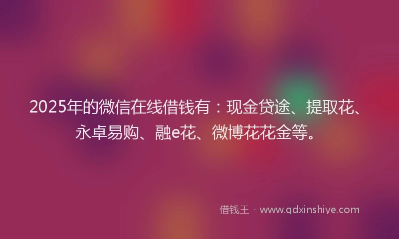 2025年的微信在线借钱有：现金贷途、提取花、永卓易购、融e花、微博花花金等。