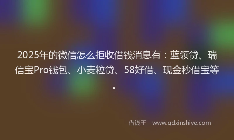 2025年的微信怎么拒收借钱消息有：蓝领贷、瑞信宝Pro钱包、小麦粒贷、58好借、现金秒借宝等。
