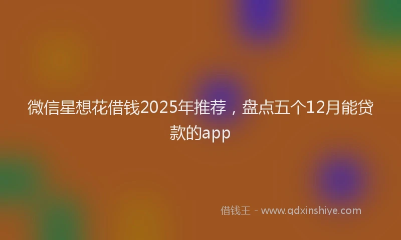微信星想花借钱2025年推荐，盘点五个12月能贷款的app