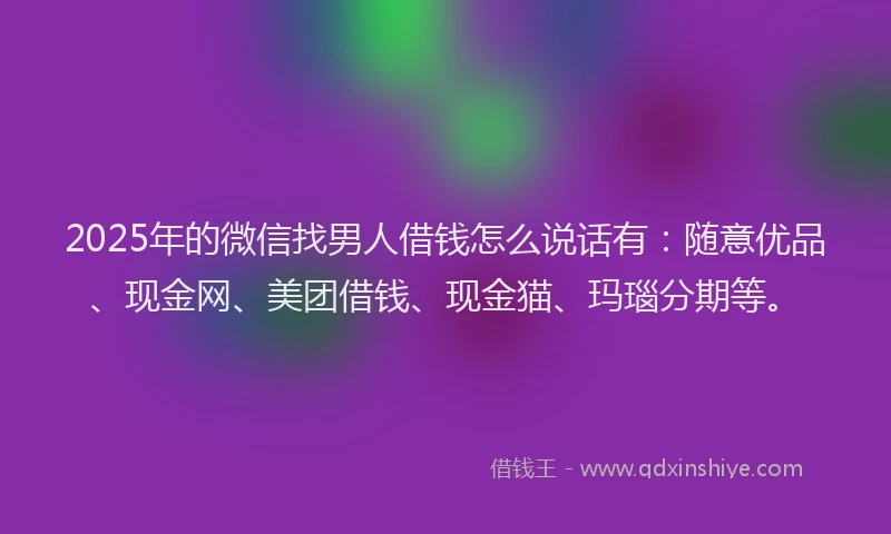 2025年的微信找男人借钱怎么说话有：随意优品、现金网、美团借钱、现金猫、玛瑙分期等。