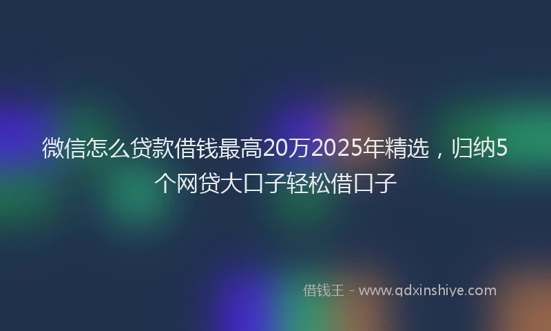 微信怎么贷款借钱最高20万2025年精选，归纳5个网贷大口子轻松借口子
