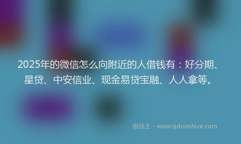 2025年的微信怎么向附近的人借钱有：好分期、星贷、中安信业、现金易贷宝融、人人拿等。
