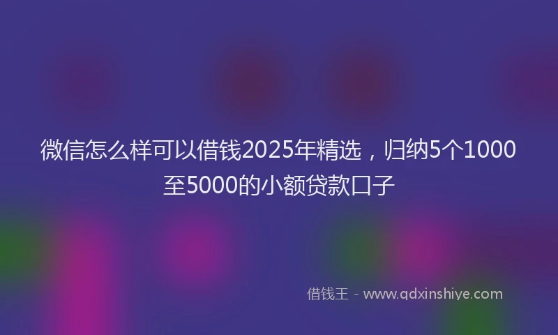 微信怎么样可以借钱2025年精选，归纳5个1000至5000的小额贷款口子